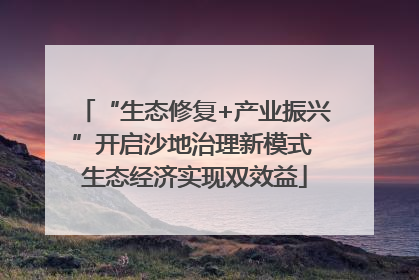 “生态修复+产业振兴”开启沙地治理新模式 生态经济实现双效益