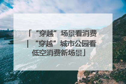 “穿越”场景看消费｜“穿越”城市公园看低空消费新场景