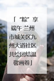 “粽”享端午 兰州市城关区九州大道社区共绘团结温馨画卷