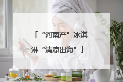 “河南产”冰淇淋“清凉出海”