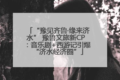 “豫见齐鲁·缘来济水” 豫鲁文旅新CP：音乐剧+西游记引爆“济水经济圈”