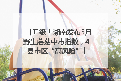 Ⅱ级！湖南发布5月野生蘑菇中毒指数，4县市区“高风险”