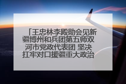 王忠林李殿勋会见新疆博州和兵团第五师双河市党政代表团 坚决扛牢对口援疆重大政治责任 推动双方实现优势互补务实合作