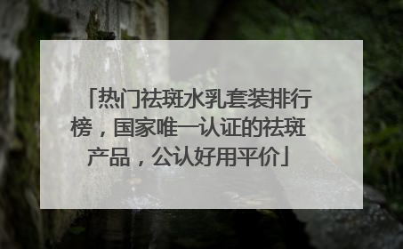 热门祛斑水乳套装排行榜，国家唯一认证的祛斑产品，公认好用平价