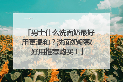 男士什么洗面奶最好用更温和？洗面奶哪款好用推荐购买！