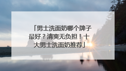 男士洗面奶哪个牌子最好？清爽无负担！十大男士洗面奶推荐