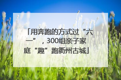用奔跑的方式过“六一”，300组亲子家庭“趣”跑衢州古城