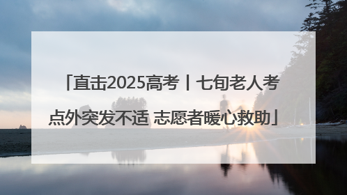 直击2025高考丨七旬老人考点外突发不适 志愿者暖心救助
