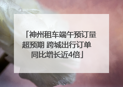神州租车端午预订量超预期 跨城出行订单同比增长近4倍