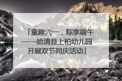 童趣六一，粽享端午——德清县上柏幼儿园开展双节同庆活动