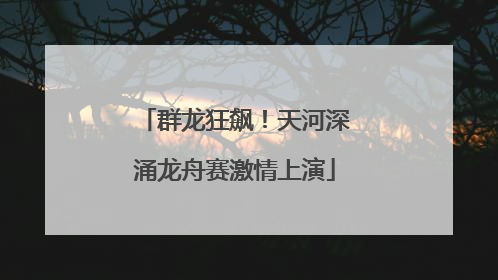 群龙狂飙！天河深涌龙舟赛激情上演