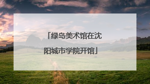 绿岛美术馆在沈阳城市学院开馆