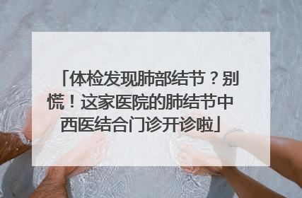 体检发现肺部结节？别慌！这家医院的肺结节中西医结合门诊开诊啦