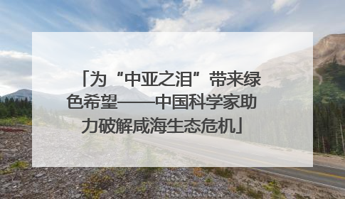 为“中亚之泪”带来绿色希望——中国科学家助力破解咸海生态危机