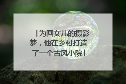 为圆女儿的摄影梦，他在乡村打造了一个古风小院