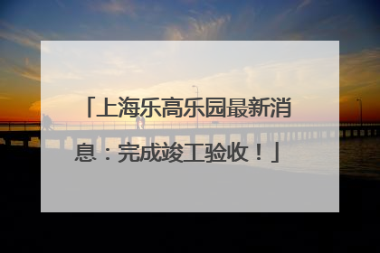 上海乐高乐园最新消息：完成竣工验收！