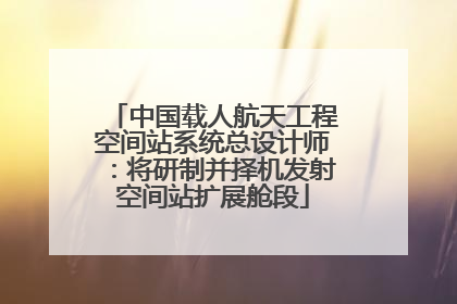 中国载人航天工程空间站系统总设计师：将研制并择机发射空间站扩展舱段