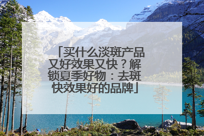 买什么淡斑产品又好效果又快？解锁夏季好物：去斑快效果好的品牌