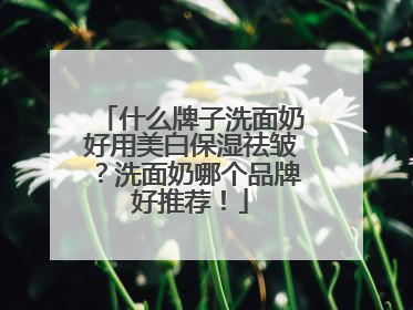 什么牌子洗面奶好用美白保湿祛皱？洗面奶哪个品牌好推荐！