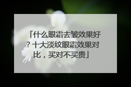 什么眼霜去皱效果好？十大淡纹眼霜效果对比，买对不买贵