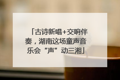 古诗新唱+交响伴奏，湖南这场童声音乐会“声”动三湘
