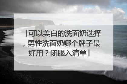 可以美白的洗面奶选择，男性洗面奶哪个牌子最好用？闭眼入清单