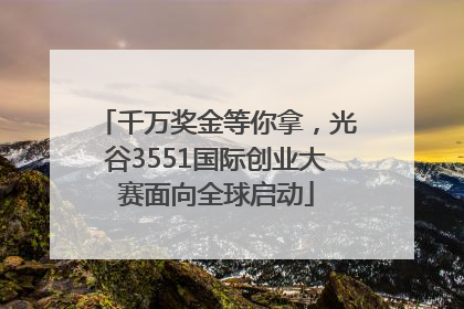 千万奖金等你拿，光谷3551国际创业大赛面向全球启动