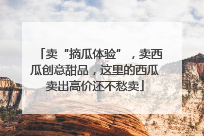 卖“摘瓜体验”，卖西瓜创意甜品，这里的西瓜卖出高价还不愁卖
