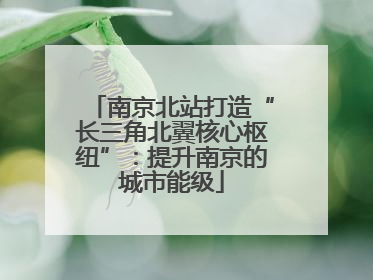 南京北站打造“长三角北翼核心枢纽”：提升南京的城市能级