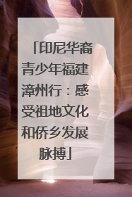 印尼华裔青少年福建漳州行：感受祖地文化和侨乡发展脉搏