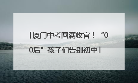厦门中考圆满收官！“00后”孩子们告别初中