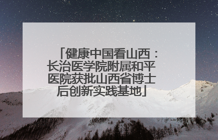 健康中国看山西：长治医学院附属和平医院获批山西省博士后创新实践基地
