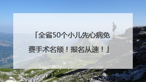 全省50个小儿先心病免费手术名额！报名从速！