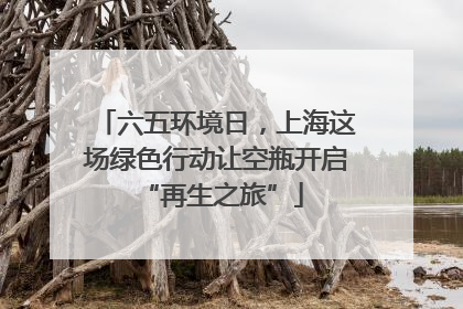 六五环境日，上海这场绿色行动让空瓶开启 “再生之旅”