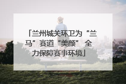 兰州城关环卫为“兰马”赛道“美颜” 全力保障赛事环境
