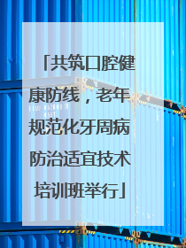 共筑口腔健康防线，老年规范化牙周病防治适宜技术培训班举行
