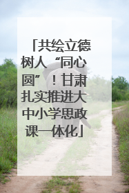 共绘立德树人“同心圆”！甘肃扎实推进大中小学思政课一体化