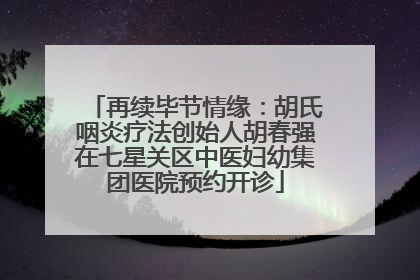 再续毕节情缘：胡氏咽炎疗法创始人胡春强在七星关区中医妇幼集团医院预约开诊