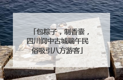 包粽子，制香囊，四川阆中古城端午民俗吸引八方游客