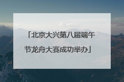 北京大兴第八届端午节龙舟大赛成功举办