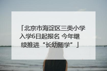 北京市海淀区三类小学入学6日起报名 今年继续推进“长幼随学”