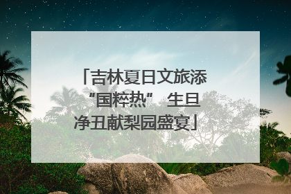 吉林夏日文旅添“国粹热” 生旦净丑献梨园盛宴