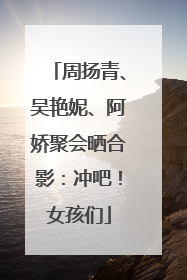 周扬青、吴艳妮、阿娇聚会晒合影：冲吧！女孩们
