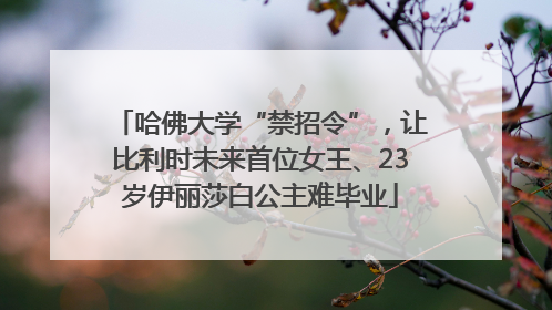 哈佛大学“禁招令”，让比利时未来首位女王、23岁伊丽莎白公主难毕业