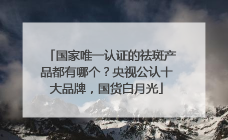 国家唯一认证的祛斑产品都有哪个？央视公认十大品牌，国货白月光