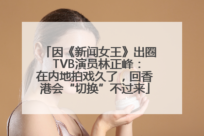 因《新闻女王》出圈 TVB演员林正峰：在内地拍戏久了，回香港会“切换”不过来