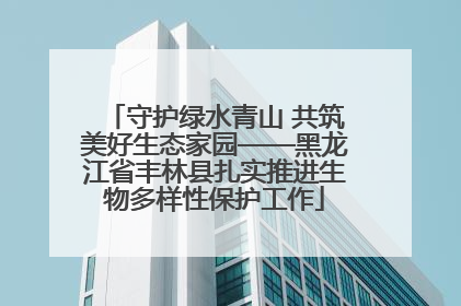 守护绿水青山 共筑美好生态家园——黑龙江省丰林县扎实推进生物多样性保护工作