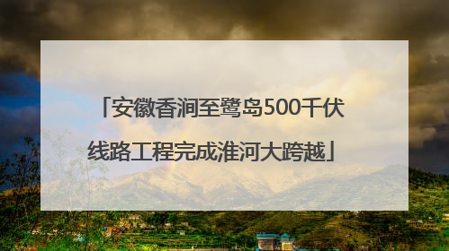 安徽香涧至鹭岛500千伏线路工程完成淮河大跨越