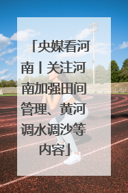 央媒看河南丨关注河南加强田间管理、黄河调水调沙等内容