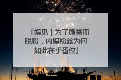 娱见｜为了撕番而脱粉，内娱粉丝为何如此在乎番位